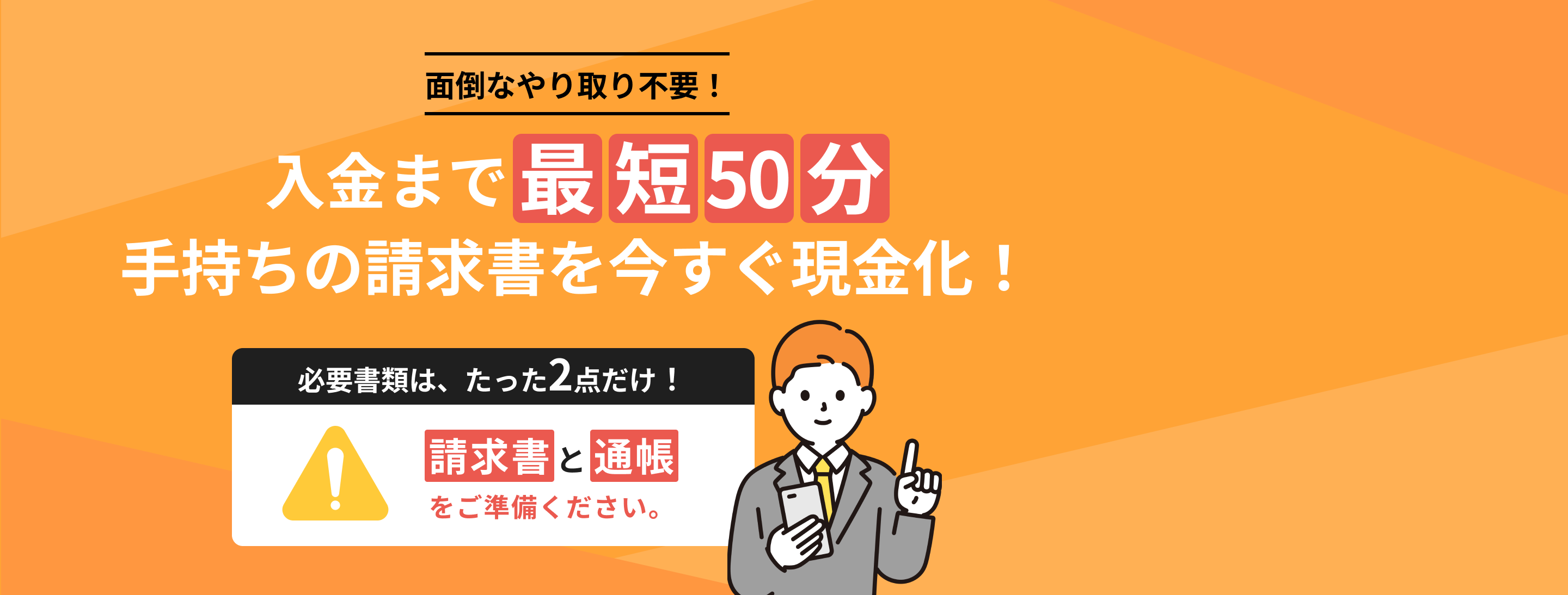 面倒なやりとり不要!入金まで最短50分 手持ちの請求書を今すぐ現金化!必要書類は、たった2点だけ!請求書と通帳をご準備ください。