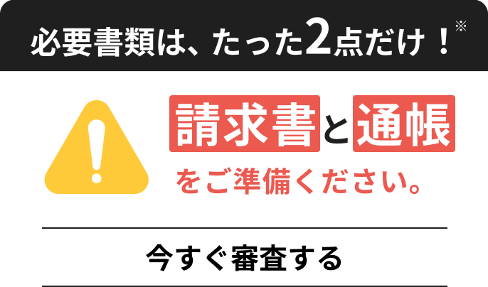 必須書類は、たった2点だけ！請求書と通帳をご準備ください。今すぐ審査する