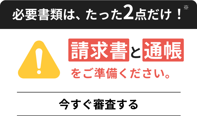 必須書類は、たった2点だけ！請求書と通帳をご準備ください。今すぐ審査する