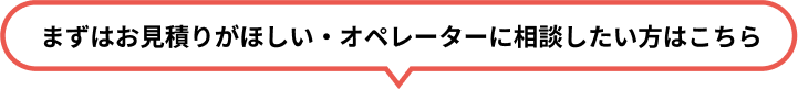 まずはお見積りがほしい・オペレーターに相談したい方はこちら