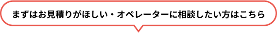 まずはお見積りがほしい・オペレーターに相談したい方はこちら